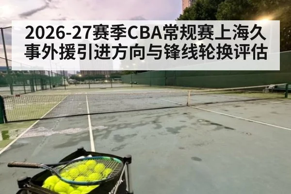 2026-27赛季CBA常规赛上海久事外援引进方向与锋线轮换评估